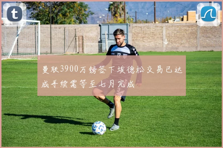 曼联3900万镑签下埃德松交易已达成手续需等至七月完成