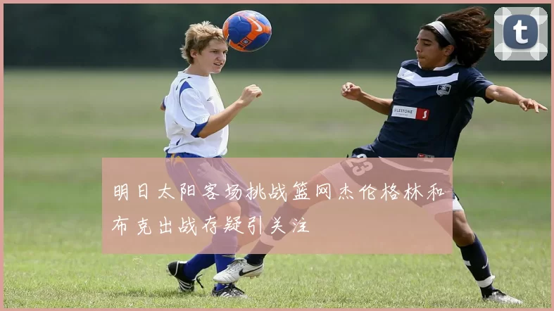 明日太阳客场挑战篮网杰伦格林和布克出战存疑引关注