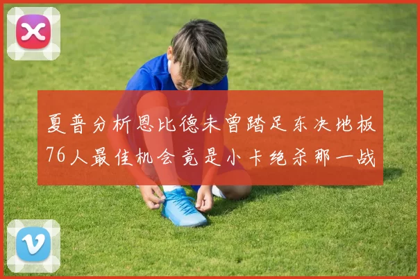 夏普分析恩比德未曾踏足东决地板76人最佳机会竟是小卡绝杀那一战