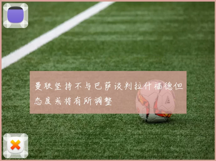 曼联坚持不与巴萨谈判拉什福德但态度或将有所调整