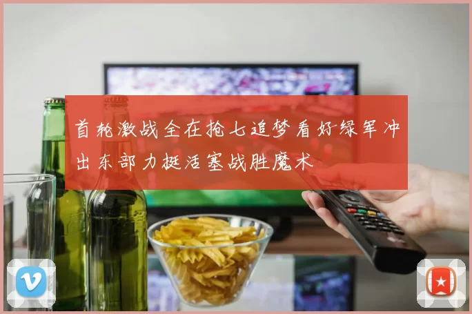 首轮激战全在抢七追梦看好绿军冲出东部力挺活塞战胜魔术