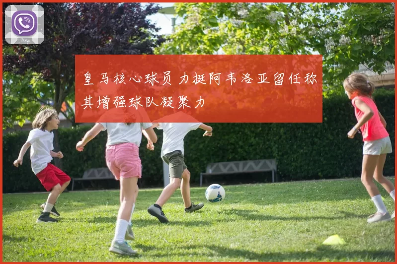 皇马核心球员力挺阿韦洛亚留任称其增强球队凝聚力