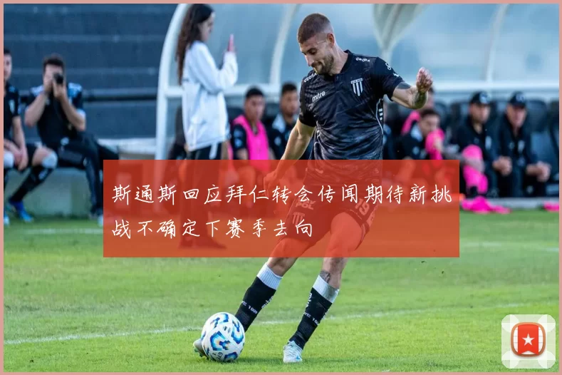 斯通斯回应拜仁转会传闻期待新挑战不确定下赛季去向