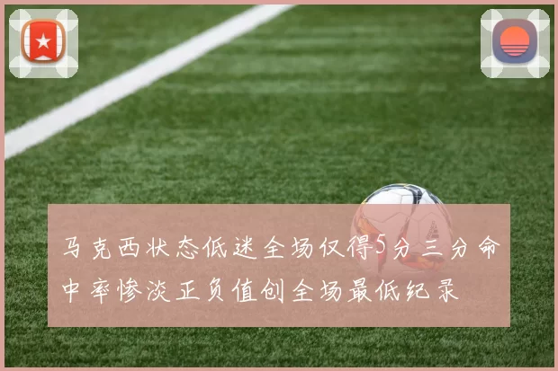 马克西状态低迷全场仅得5分三分命中率惨淡正负值创全场最低纪录