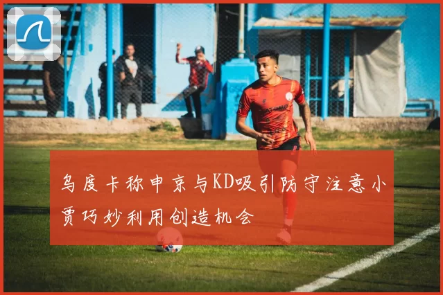 乌度卡称申京与KD吸引防守注意小贾巧妙利用创造机会