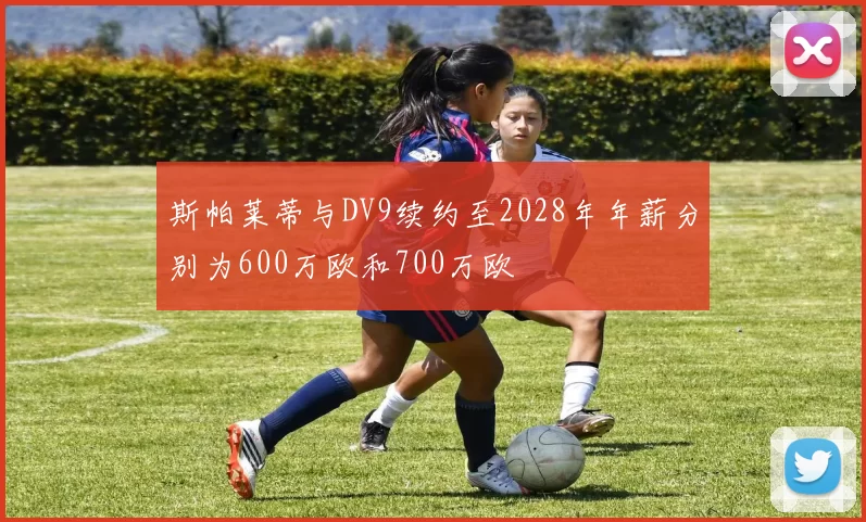 斯帕莱蒂与DV9续约至2028年年薪分别为600万欧和700万欧