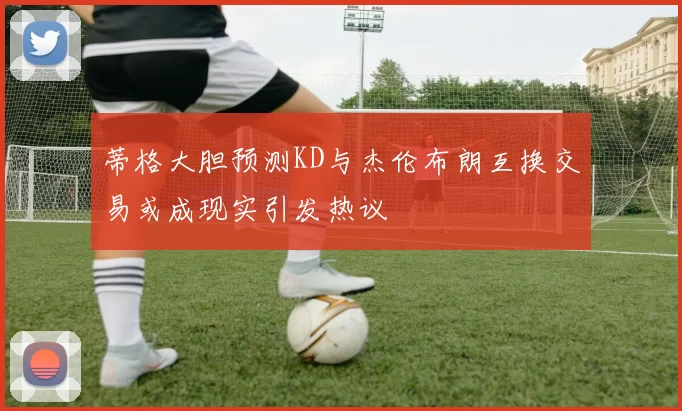 蒂格大胆预测KD与杰伦布朗互换交易或成现实引发热议