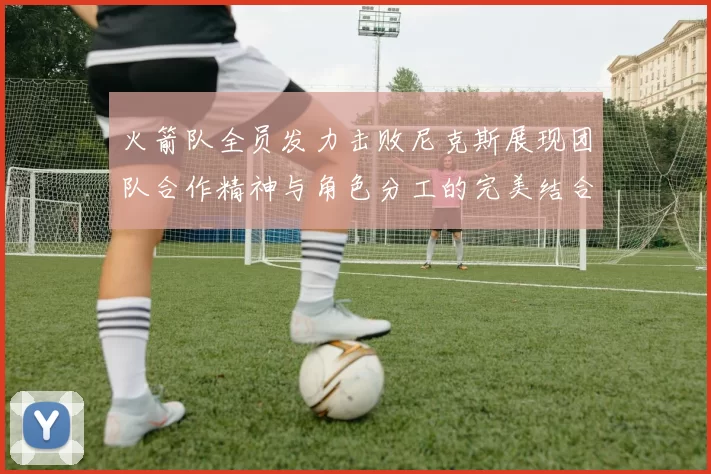 火箭队全员发力击败尼克斯展现团队合作精神与角色分工的完美结合