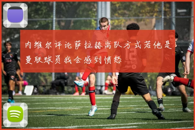 内维尔评论萨拉赫离队方式若他是曼联球员我会感到愤怒