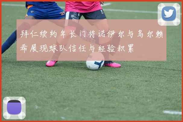 拜仁续约年长门将诺伊尔与乌尔赖希展现球队信任与经验积累
