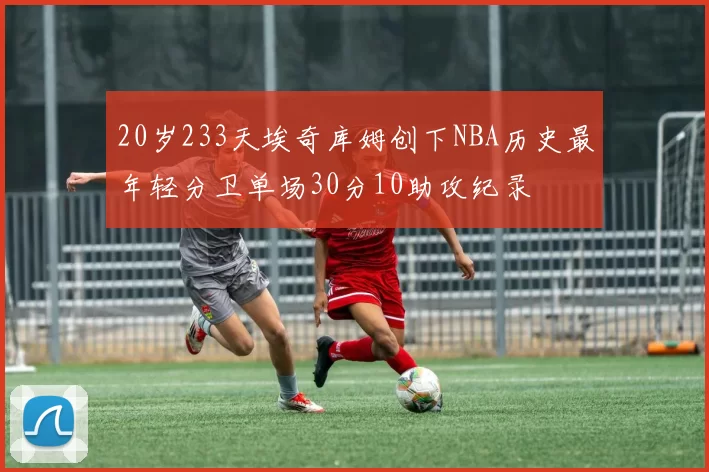 20岁233天埃奇库姆创下NBA历史最年轻分卫单场30分10助攻纪录