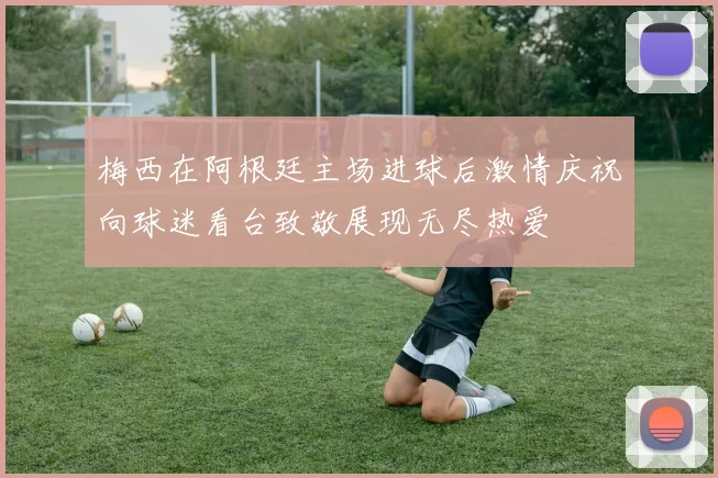 梅西在阿根廷主场进球后激情庆祝向球迷看台致敬展现无尽热爱