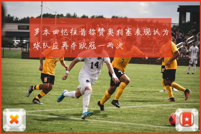 罗本回忆往昔称赞奥利塞表现认为球队应再夺欧冠一两次