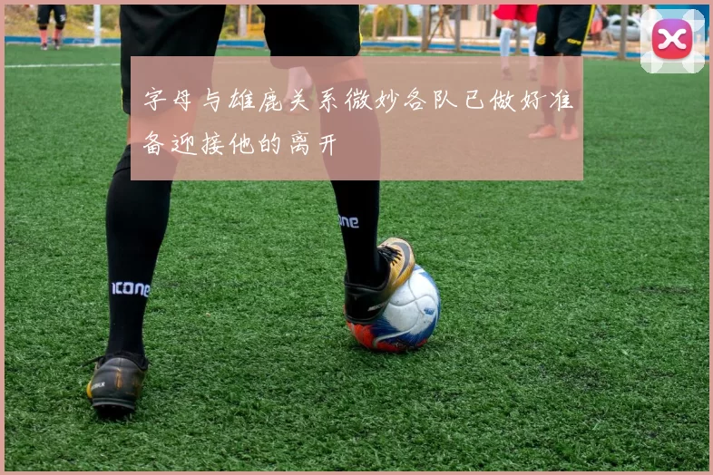 字母与雄鹿关系微妙各队已做好准备迎接他的离开