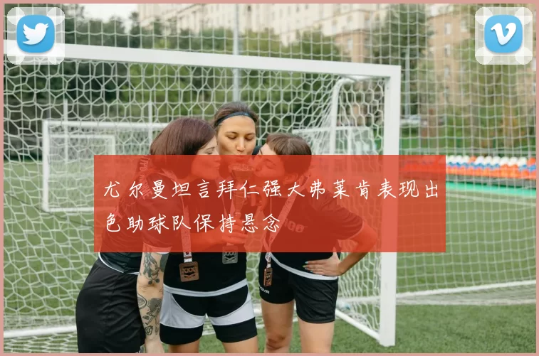 尤尔曼坦言拜仁强大弗莱肯表现出色助球队保持悬念
