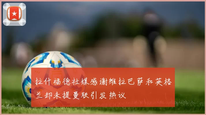 拉什福德社媒感谢维拉巴萨和英格兰却未提曼联引发热议