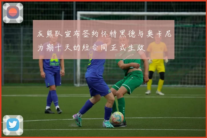 灰熊队宣布签约怀特黑德与奥卡尼为期十天的短合同正式生效