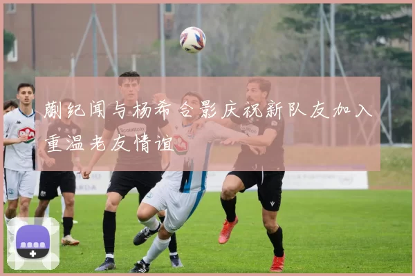 蒯纪闻与杨希合影庆祝新队友加入重温老友情谊