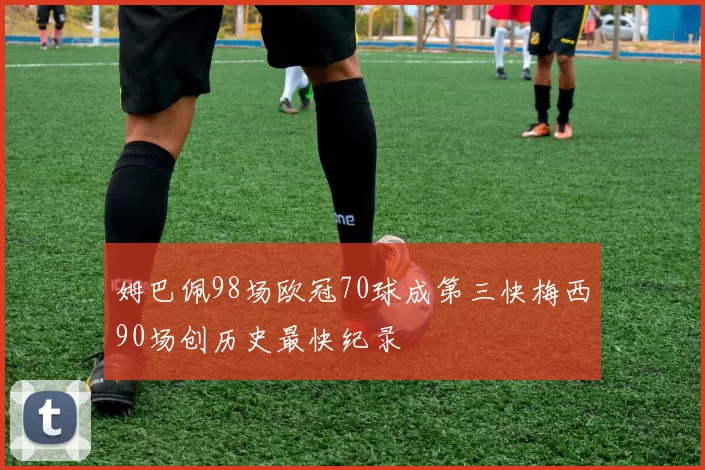 姆巴佩98场欧冠70球成第三快梅西90场创历史最快纪录