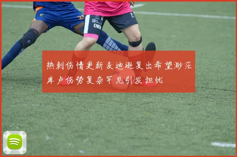 热刺伤情更新麦迪逊复出希望渺茫库卢伤势复杂罕见引发担忧