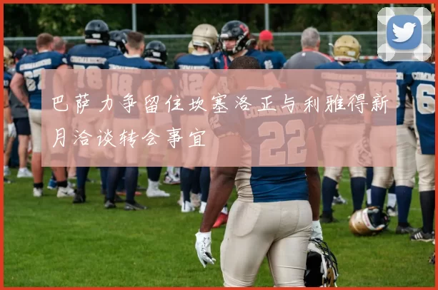 巴萨力争留住坎塞洛正与利雅得新月洽谈转会事宜